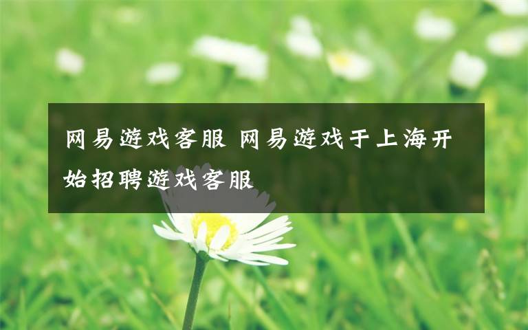 网易游戏客服 网易游戏于上海开始招聘游戏客服