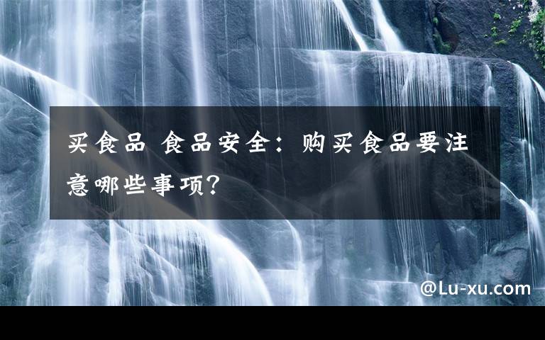 买食品 食品安全：购买食品要注意哪些事项？