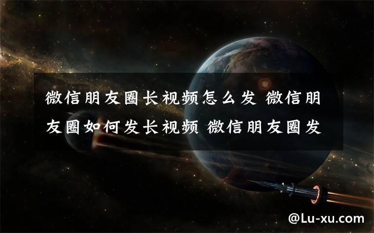 微信朋友圈长视频怎么发 微信朋友圈如何发长视频 微信朋友圈发长视频方法