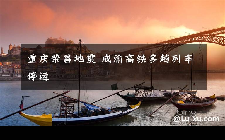 重庆荣昌地震 成渝高铁多趟列车停运