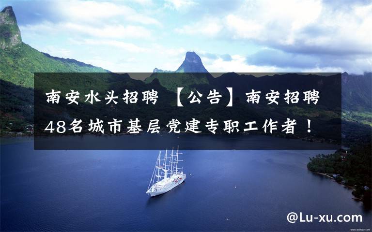 南安水头招聘 【公告】南安招聘48名城市基层党建专职工作者！水头招5名