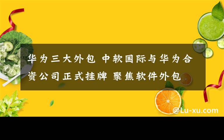 华为三大外包 中软国际与华为合资公司正式挂牌 聚焦软件外包