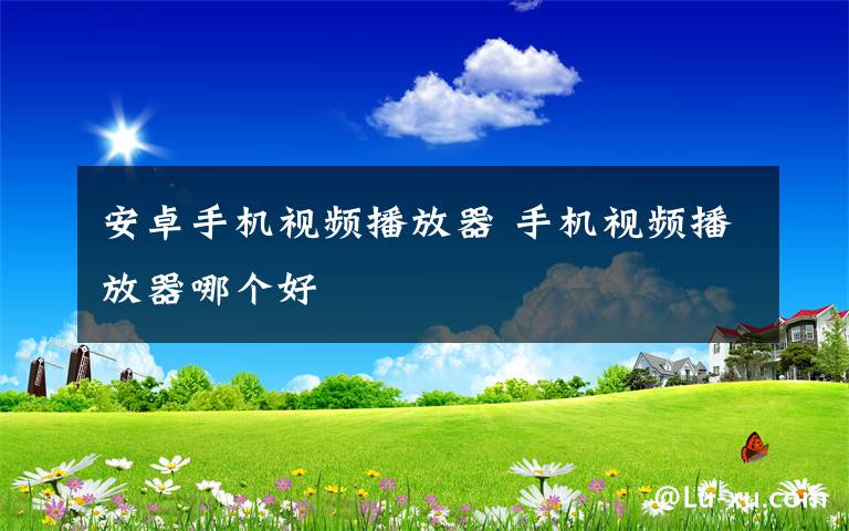 安卓手机视频播放器 手机视频播放器哪个好