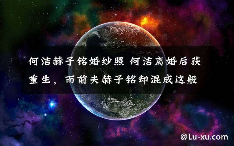 何洁赫子铭婚纱照 何洁离婚后获重生，而前夫赫子铭却混成这般模样？