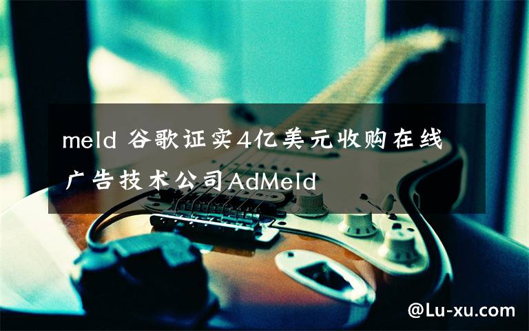 meld 谷歌证实4亿美元收购在线广告技术公司AdMeld