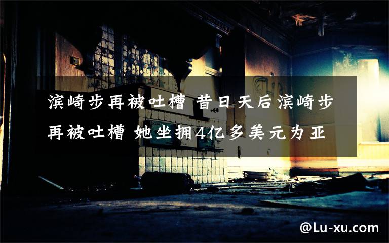 滨崎步再被吐槽 昔日天后滨崎步再被吐槽 她坐拥4亿多美元为亚洲女歌手第一