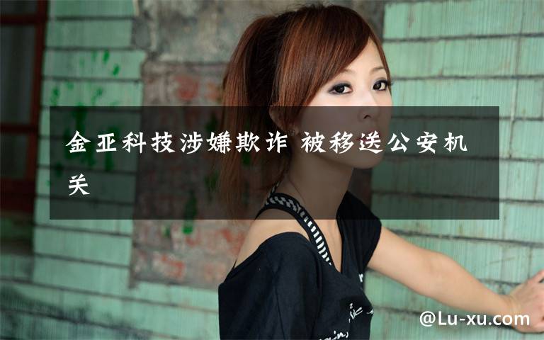 金亚科技涉嫌欺诈 被移送公安机关