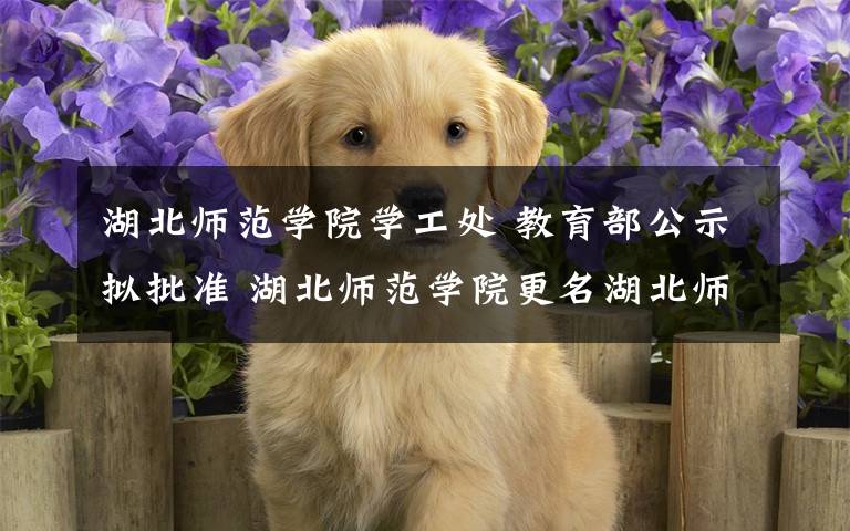 湖北师范学院学工处 教育部公示拟批准 湖北师范学院更名湖北师范大学
