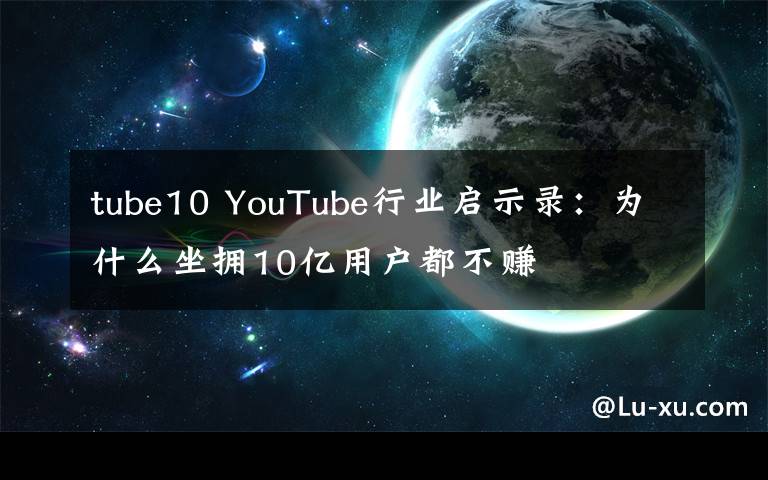 tube10 YouTube行业启示录：为什么坐拥10亿用户都不赚