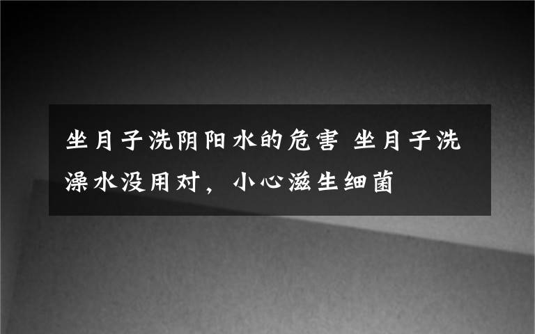 坐月子洗阴阳水的危害 坐月子洗澡水没用对，小心滋生细菌