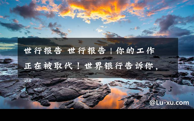世行报告 世行报告 | 你的工作正在被取代！世界银行告诉你，这些工作技能未来很重要