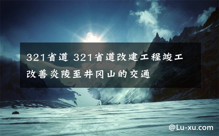 321省道 321省道改建工程竣工 改善炎陵至井冈山的交通