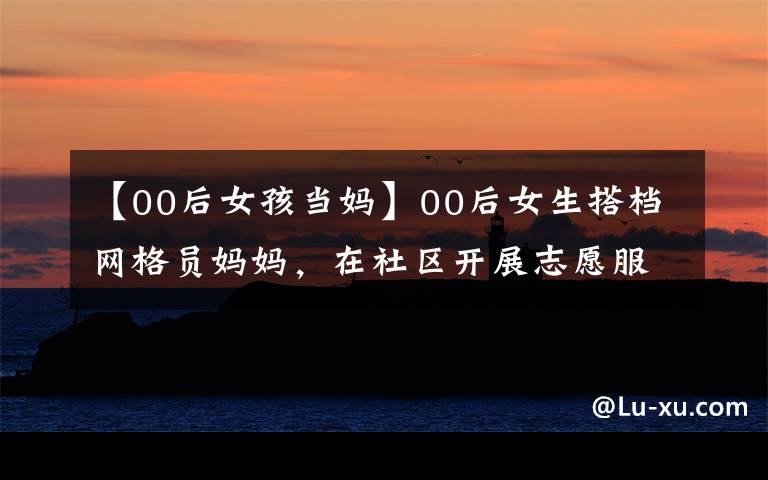 【00后女孩当妈】00后女生搭档网格员妈妈，在社区开展志愿服务