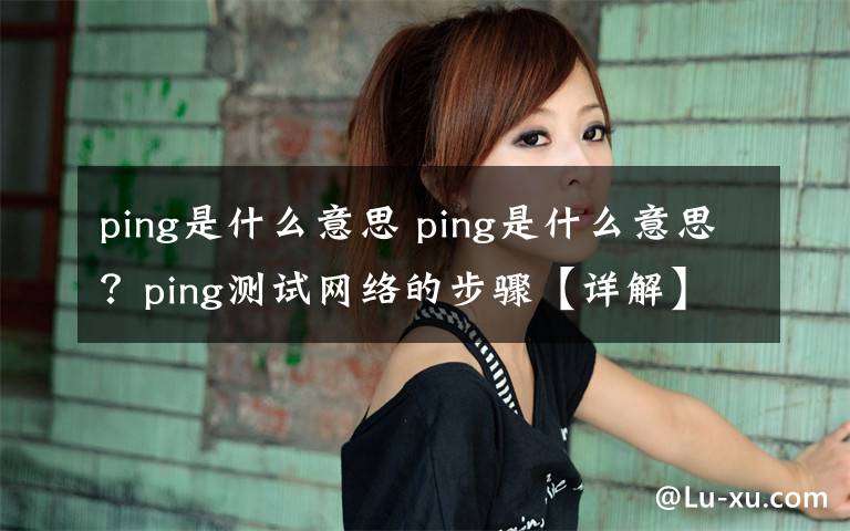 ping是什么意思 ping是什么意思？ping测试网络的步骤【详解】