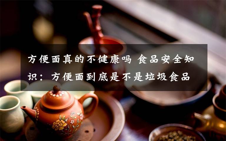 方便面真的不健康吗 食品安全知识：方便面到底是不是垃圾食品？