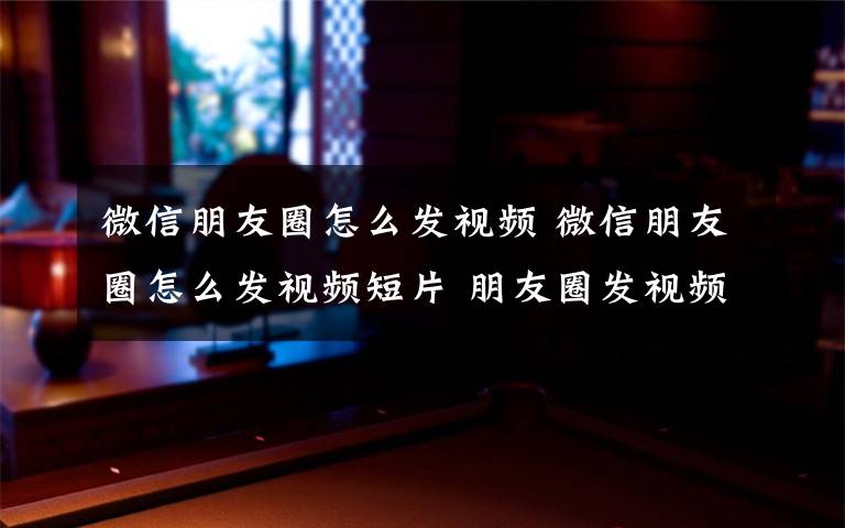 微信朋友圈怎么发视频 微信朋友圈怎么发视频短片 朋友圈发视频步骤介绍