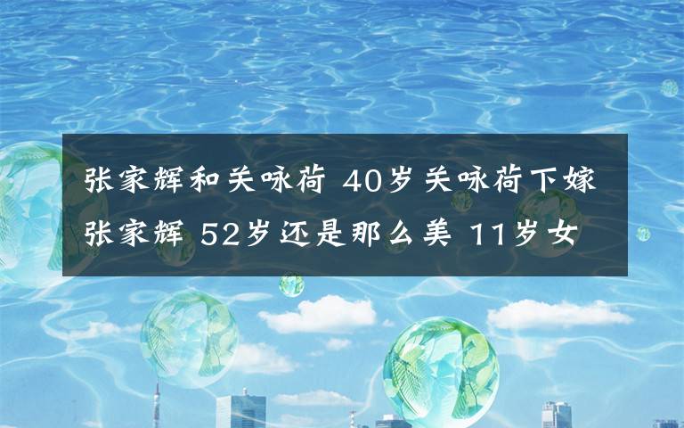 张家辉和关咏荷 40岁关咏荷下嫁张家辉 52岁还是那么美 11岁女儿有大长腿