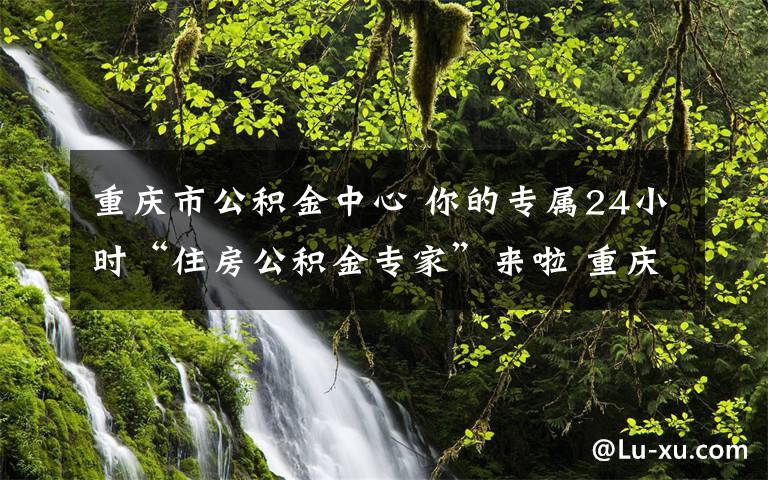 重庆市公积金中心 你的专属24小时“住房公积金专家”来啦 重庆“公积金智能客服平台”正式上线