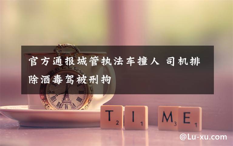 官方通报城管执法车撞人 司机排除酒毒驾被刑拘