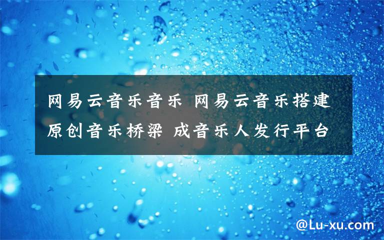 网易云音乐音乐 网易云音乐搭建原创音乐桥梁 成音乐人发行平台