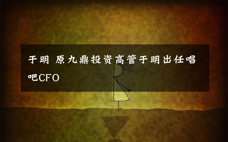 于明 原九鼎投资高管于明出任唱吧CFO