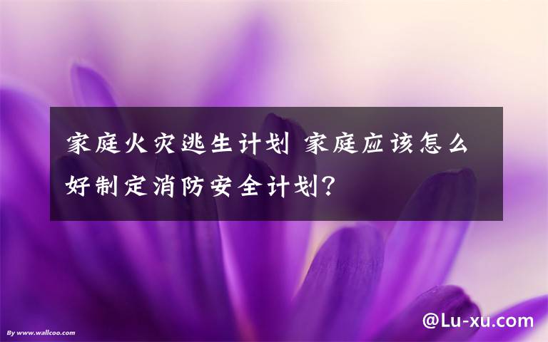 家庭火灾逃生计划 家庭应该怎么好制定消防安全计划？