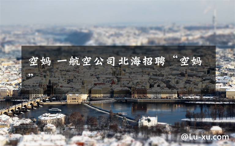 空妈 一航空公司北海招聘“空妈”
