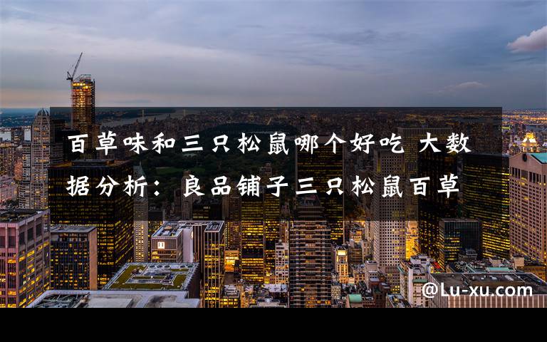 百草味和三只松鼠哪个好吃 大数据分析：良品铺子三只松鼠百草味 坚果三巨头谁更受女性网友欢迎？