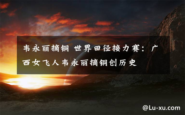 韦永丽摘铜 世界田径接力赛：广西女飞人韦永丽摘铜创历史