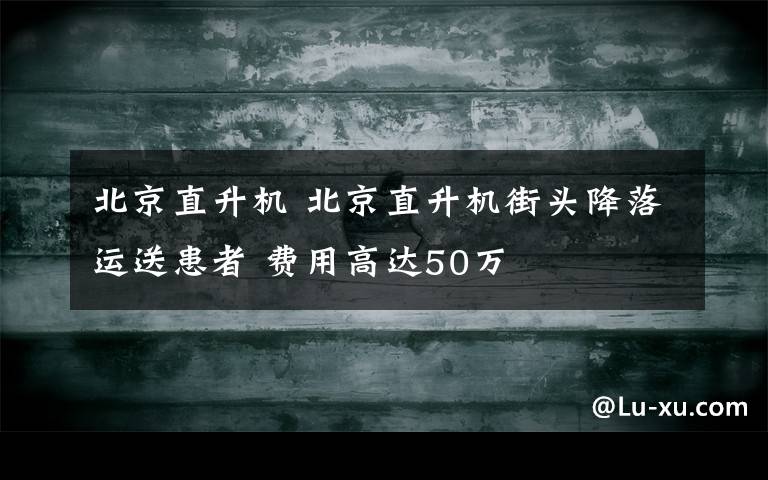 北京直升机 北京直升机街头降落运送患者 费用高达50万