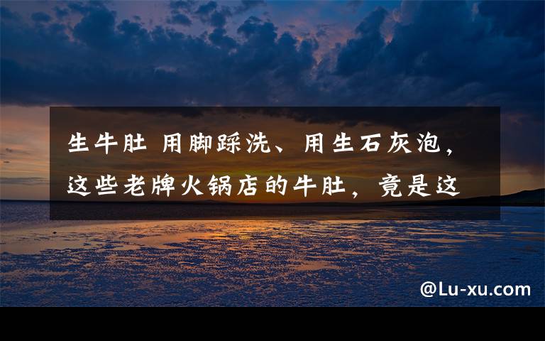 生牛肚 用脚踩洗、用生石灰泡，这些老牌火锅店的牛肚，竟是这样“洗白”的！