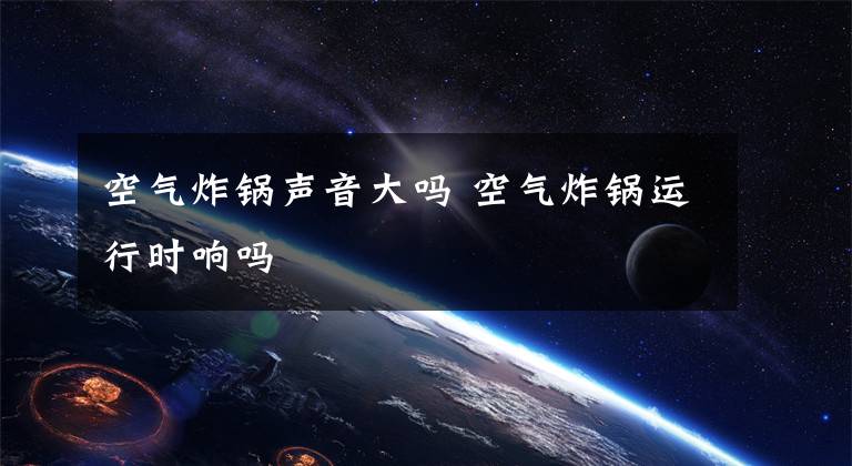 空气炸锅声音大吗 空气炸锅运行时响吗