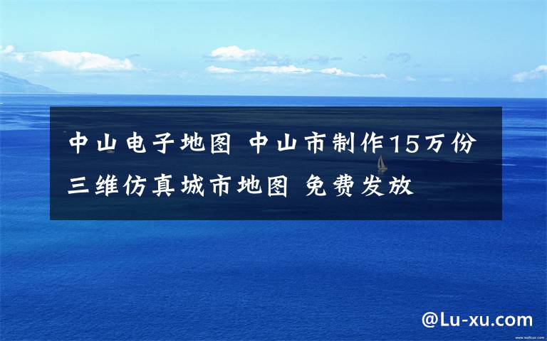 中山电子地图 中山市制作15万份三维仿真城市地图 免费发放