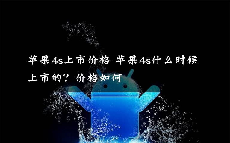 苹果4s上市价格 苹果4s什么时候上市的？价格如何