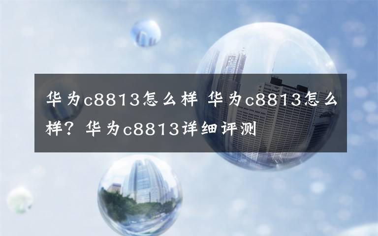 华为c8813怎么样 华为c8813怎么样？华为c8813详细评测