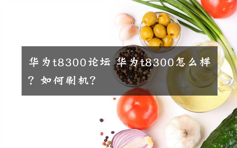 华为t8300论坛 华为t8300怎么样？如何刷机？