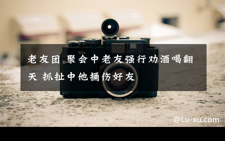 老友团 聚会中老友强行劝酒喝翻天 抓扯中他捅伤好友