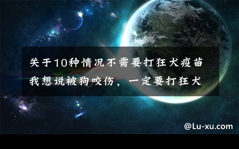 关于10种情况不需要打狂犬疫苗我想说被狗咬伤，一定要打狂犬疫苗吗？｜8大防护要点总结