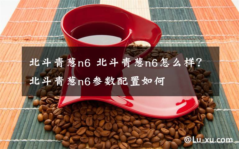 北斗青葱n6 北斗青葱n6怎么样？北斗青葱n6参数配置如何
