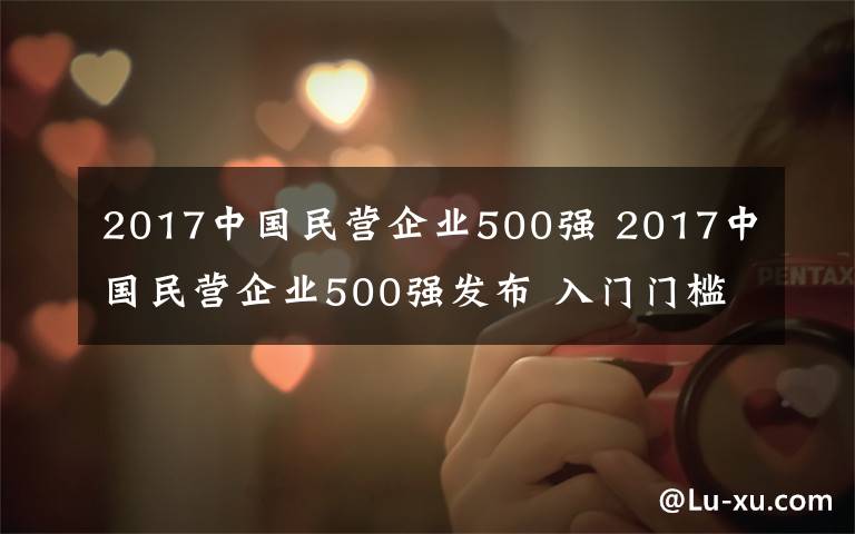 2017中国民营企业500强 2017中国民营企业500强发布 入门门槛突破120亿