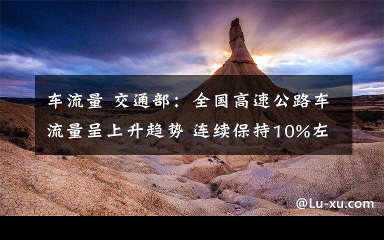 车流量 交通部：全国高速公路车流量呈上升趋势 连续保持10%左右增长率