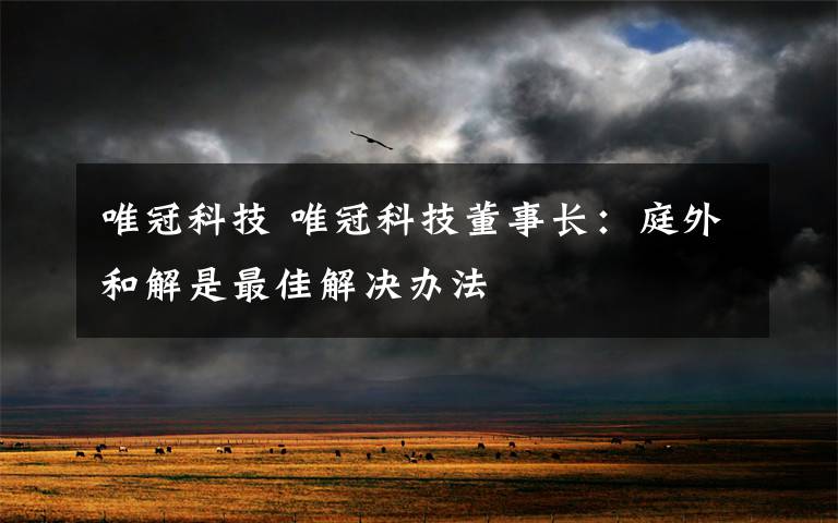 唯冠科技 唯冠科技董事长：庭外和解是最佳解决办法