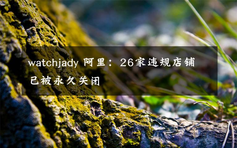 watchjady 阿里：26家违规店铺已被永久关闭