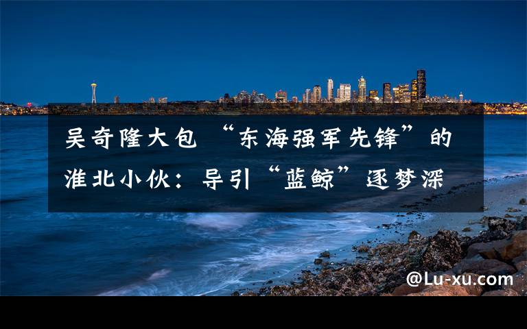吴奇隆大包 “东海强军先锋”的淮北小伙：导引“蓝鲸”逐梦深海