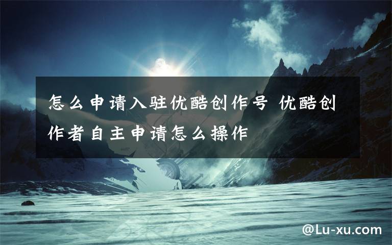 怎么申请入驻优酷创作号 优酷创作者自主申请怎么操作