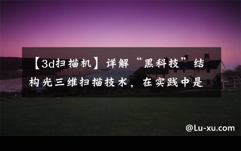 【3d扫描机】详解“黑科技”结构光三维扫描技术，在实践中是如何应用的？