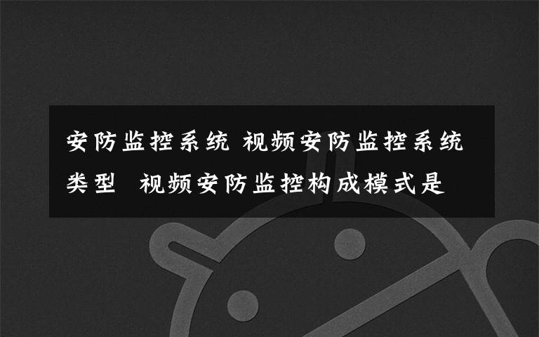 安防监控系统 视频安防监控系统类型  视频安防监控构成模式是什么