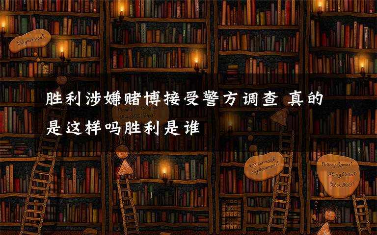 胜利涉嫌赌博接受警方调查 真的是这样吗胜利是谁