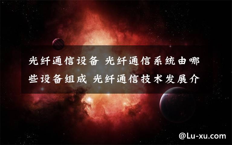 光纤通信设备 光纤通信系统由哪些设备组成 光纤通信技术发展介绍【图文】