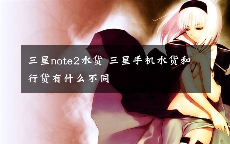 三星note2水货 三星手机水货和行货有什么不同